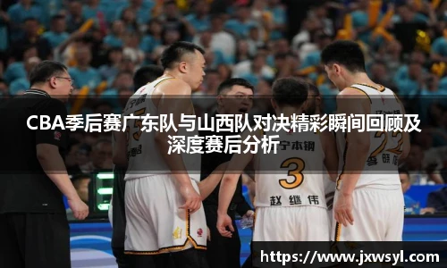 CBA季后赛广东队与山西队对决精彩瞬间回顾及深度赛后分析