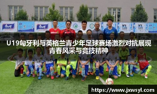 U19匈牙利与英格兰青少年足球赛场激烈对抗展现青春风采与竞技精神